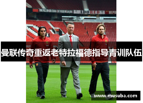 曼联传奇重返老特拉福德指导青训队伍